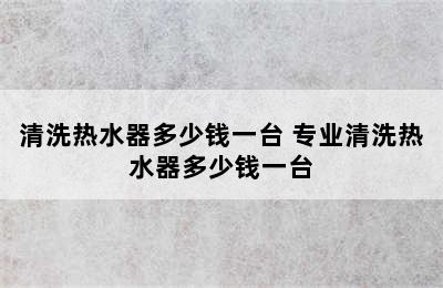 清洗热水器多少钱一台 专业清洗热水器多少钱一台